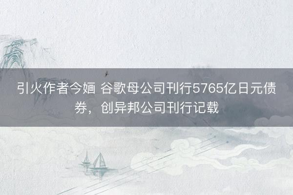 引火作者今婳 谷歌母公司刊行5765亿日元债券，创异邦公司刊行记载