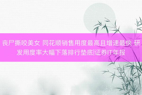 丧尸撕咬美女 同花顺销售用度最高且增速最快 研发用度率大幅下落排行垫底|证券IT年报