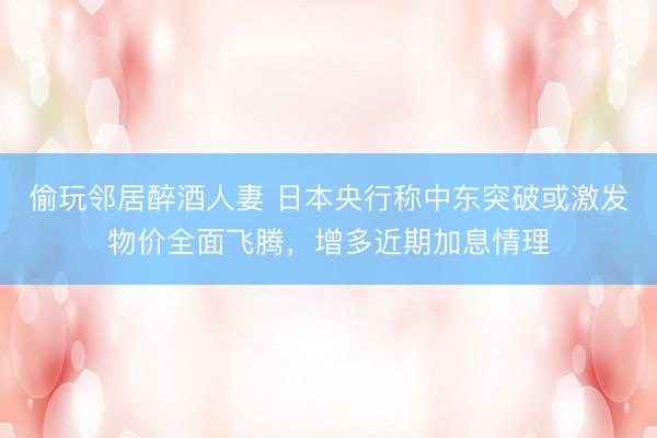 偷玩邻居醉酒人妻 日本央行称中东突破或激发物价全面飞腾，增多近期加息情理
