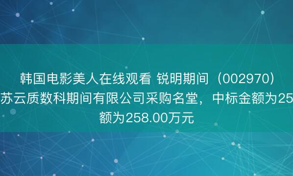 韩国电影美人在线观看 锐明期间（002970）：中标江苏云质数科期间有限公司采购名堂，中标金额为258.00万元