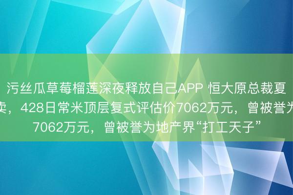 污丝瓜草莓榴莲深夜释放自己APP 恒大原总裁夏海钧广州豪宅被拍卖，428日常米顶层复式评估价7062万元，曾被誉为地产界“打工天子”
