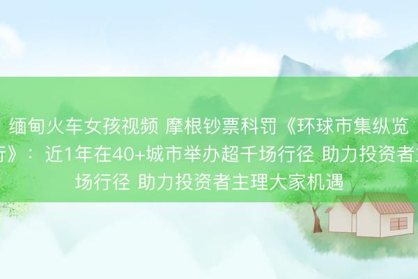 缅甸火车女孩视频 摩根钞票科罚《环球市集纵览--摩根中国行》：近1年在40+城市举办超千场行径 助力投资者主理大家机遇