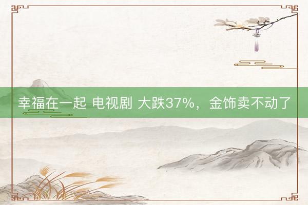 幸福在一起 电视剧 大跌37%，金饰卖不动了