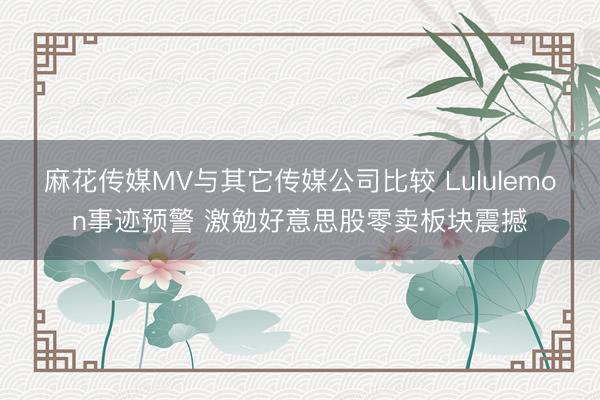 麻花传媒MV与其它传媒公司比较 Lululemon事迹预警 激勉好意思股零卖板块震撼