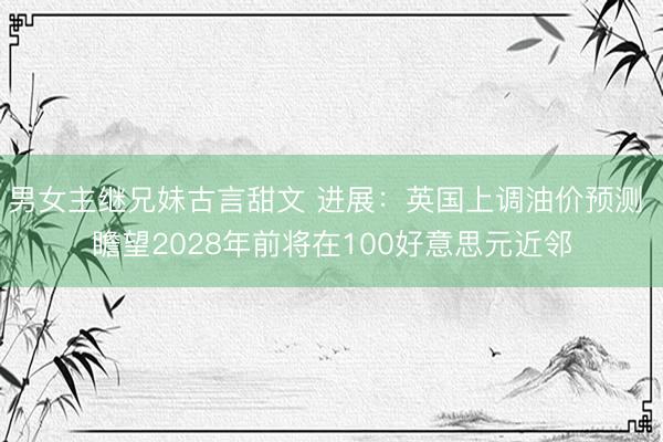 男女主继兄妹古言甜文 进展：英国上调油价预测 瞻望2028年前将在100好意思元近邻