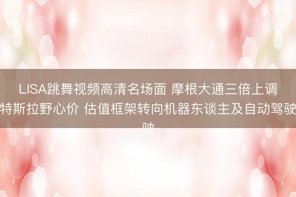LISA跳舞视频高清名场面 摩根大通三倍上调特斯拉野心价 估值框架转向机器东谈主及自动驾驶