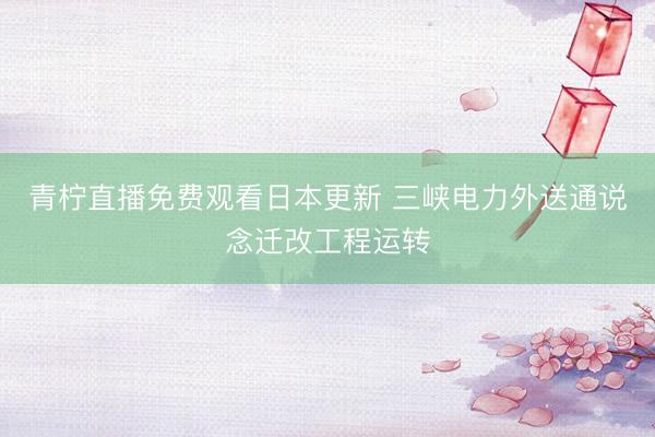 青柠直播免费观看日本更新 三峡电力外送通说念迁改工程运转