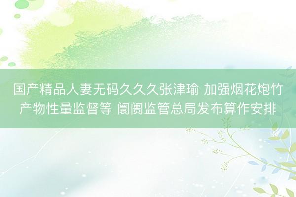 国产精品人妻无码久久久张津瑜 加强烟花炮竹产物性量监督等 阛阓监管总局发布算作安排
