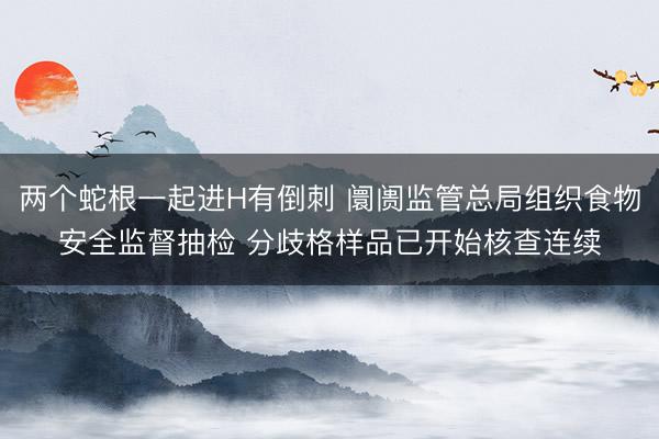 两个蛇根一起进H有倒刺 阛阓监管总局组织食物安全监督抽检 分歧格样品已开始核查连续