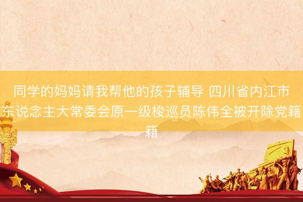 同学的妈妈请我帮他的孩子辅导 四川省内江市东说念主大常委会原一级梭巡员陈伟全被开除党籍