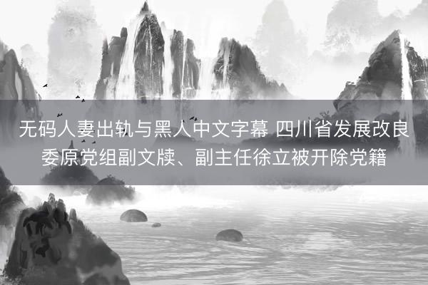 无码人妻出轨与黑人中文字幕 四川省发展改良委原党组副文牍、副主任徐立被开除党籍