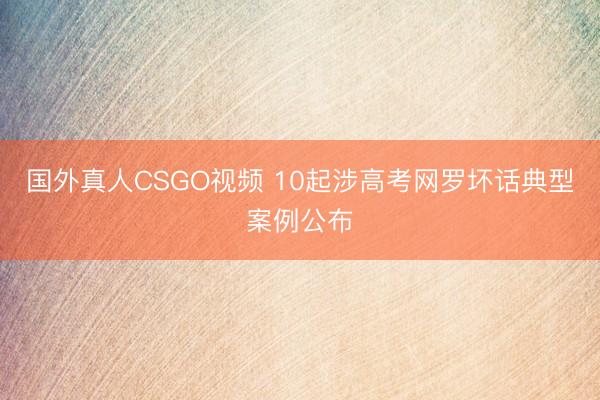 国外真人CSGO视频 10起涉高考网罗坏话典型案例公布