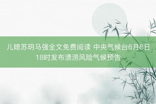 儿媳苏玥马强全文免费阅读 中央气候台6月8日18时发布渍涝风险气候预告