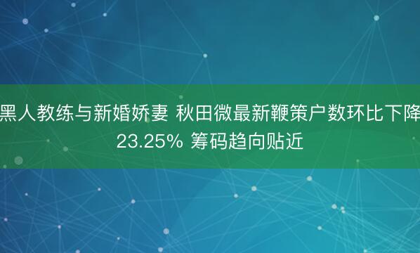 黑人教练与新婚娇妻 秋田微最新鞭策户数环比下降23.25% 筹码趋向贴近