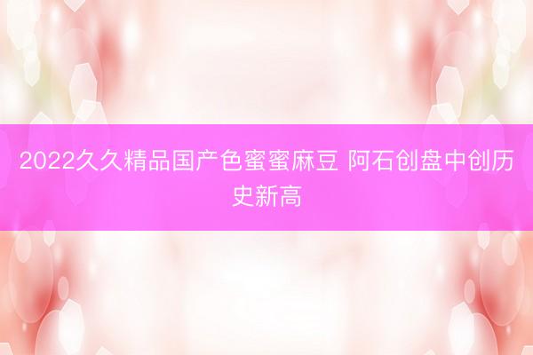 2022久久精品国产色蜜蜜麻豆 阿石创盘中创历史新高