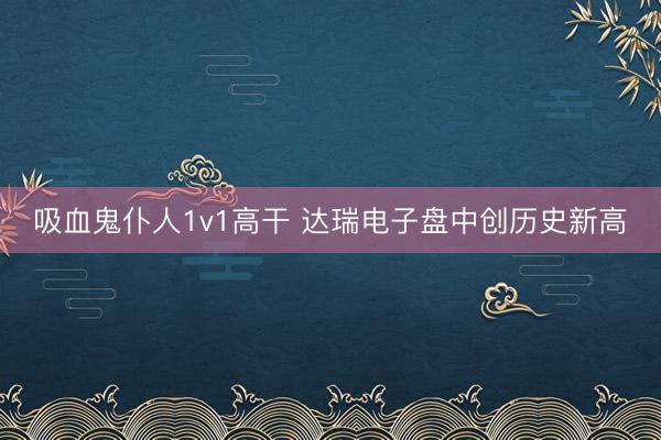 吸血鬼仆人1v1高干 达瑞电子盘中创历史新高