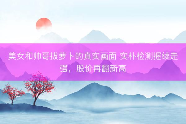 美女和帅哥拔萝卜的真实画面 实朴检测握续走强,股价再翻新高