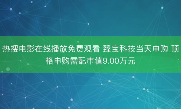 热搜电影在线播放免费观看 臻宝科技当天申购 顶格申购需配市值9.00万元