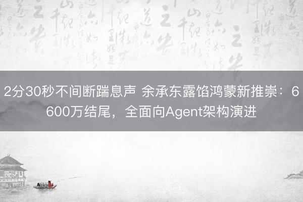 2分30秒不间断踹息声 余承东露馅鸿蒙新推崇：6600万结尾，全面向Agent架构演进
