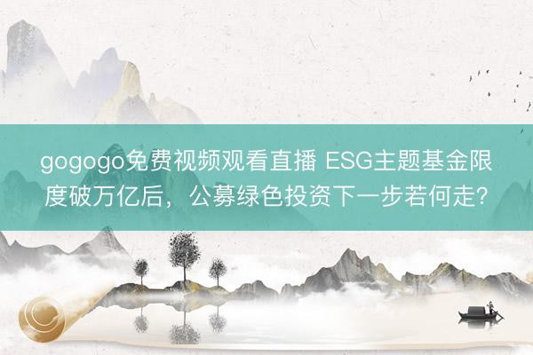 gogogo免费视频观看直播 ESG主题基金限度破万亿后，公募绿色投资下一步若何走？