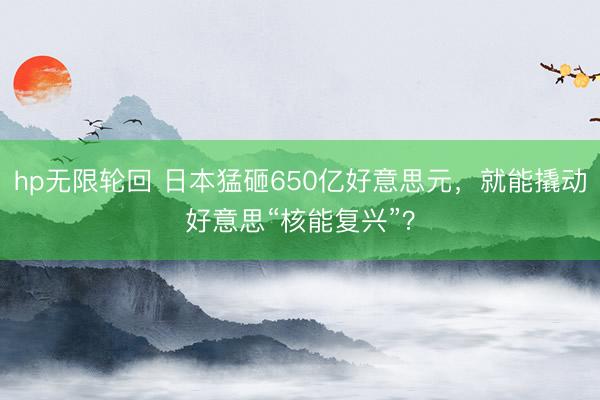 hp无限轮回 日本猛砸650亿好意思元，就能撬动好意思“核能复兴”？