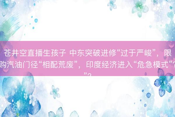 苍井空直播生孩子 中东突破进修“过于严峻”，限购汽油门径“相配荒废”，印度经济进入“危急模式”？