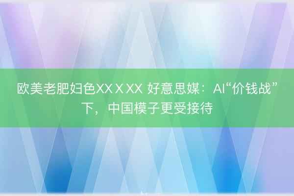 欧美老肥妇色XXⅩXX 好意思媒：AI“价钱战”下，中国模子更受接待