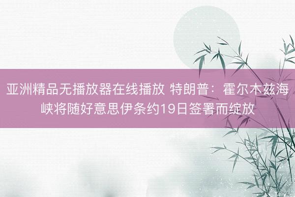 亚洲精品无播放器在线播放 特朗普：霍尔木兹海峡将随好意思伊条约19日签署而绽放