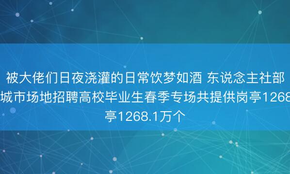 被大佬们日夜浇灌的日常饮梦如酒 东说念主社部：天下城市场地招聘高校毕业生春季专场共提供岗亭1268.1万个