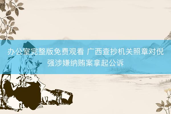 办公室完整版免费观看 广西查抄机关照章对倪强涉嫌纳贿案拿起公诉