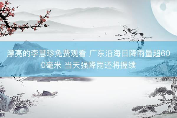 漂亮的李慧珍免费观看 广东沿海日降雨量超600毫米 当天强降雨还将握续