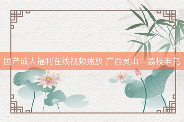 国产成人福利在线视频播放 广西灵山：荔枝丰充