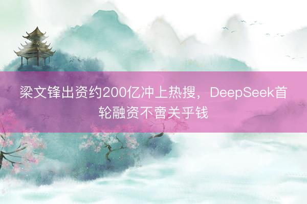 梁文锋出资约200亿冲上热搜,DeepSeek首轮融资不啻关乎钱