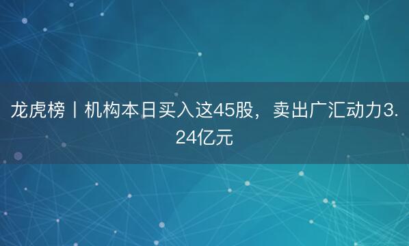 龙虎榜丨机构本日买入这45股，卖出广汇动力3.24亿元