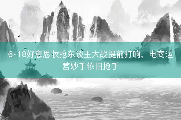 6·18好意思妆抢东谈主大战提前打响，电商运营妙手依旧抢手