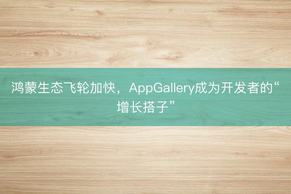 鸿蒙生态飞轮加快，AppGallery成为开发者的“增长搭子”