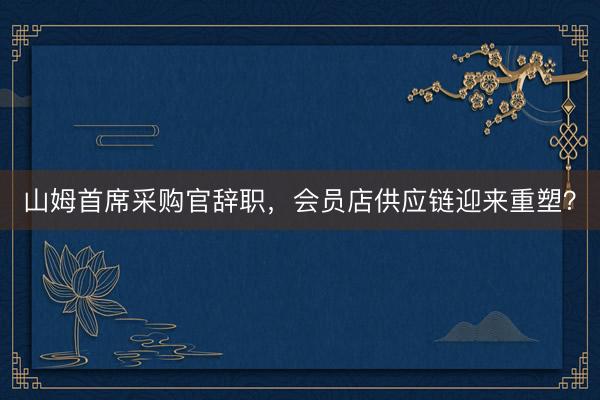 山姆首席采购官辞职,会员店供应链迎来重塑?