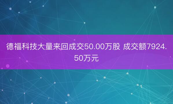 德福科技大量来回成交50.00万股 成交额7924.50万元