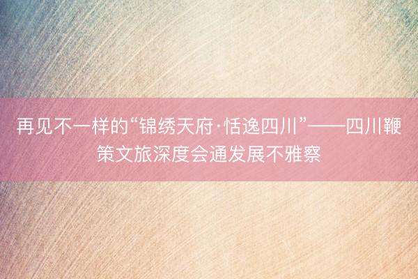 再见不一样的“锦绣天府·恬逸四川”——四川鞭策文旅深度会通发展不雅察