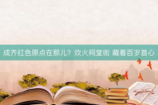 成齐红色原点在那儿？炊火祠堂街 藏着百岁首心