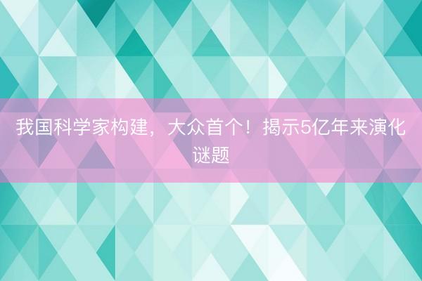 我国科学家构建，大众首个！揭示5亿年来演化谜题