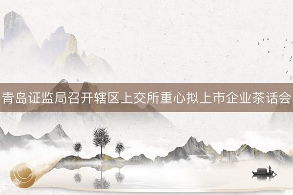 青岛证监局召开辖区上交所重心拟上市企业茶话会
