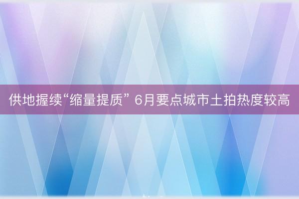 供地握续“缩量提质” 6月要点城市土拍热度较高