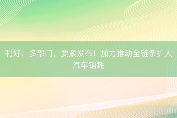 利好！多部门，要紧发布！加力推动全链条扩大汽车销耗