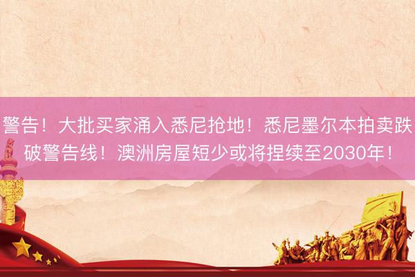 警告！大批买家涌入悉尼抢地！悉尼墨尔本拍卖跌破警告线！澳洲房屋短少或将捏续至2030年！